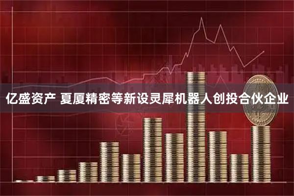 亿盛资产 夏厦精密等新设灵犀机器人创投合伙企业