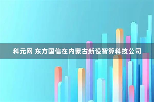 科元网 东方国信在内蒙古新设智算科技公司