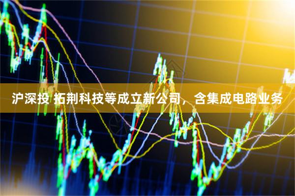 沪深投 拓荆科技等成立新公司，含集成电路业务