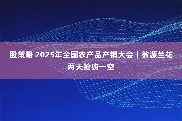 股策略 2025年全国农产品产销大会｜翁源兰花两天抢购一空