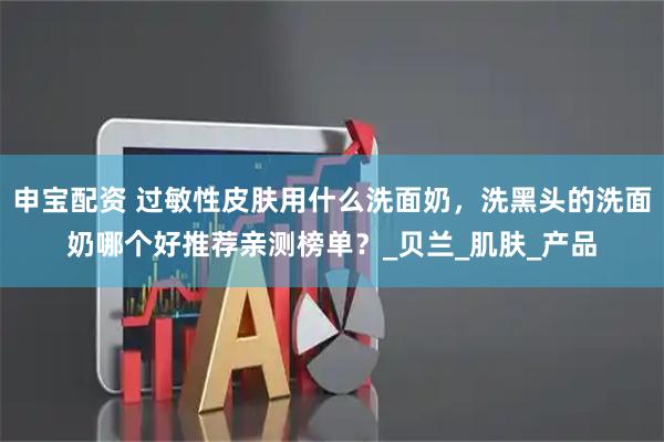 申宝配资 过敏性皮肤用什么洗面奶,洗黑头的洗面奶哪个好推荐亲测榜单?_贝兰_肌肤_产品