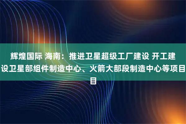 辉煌国际 海南：推进卫星超级工厂建设 开工建设卫星部组件制造中心、火箭大部段制造中心等项目