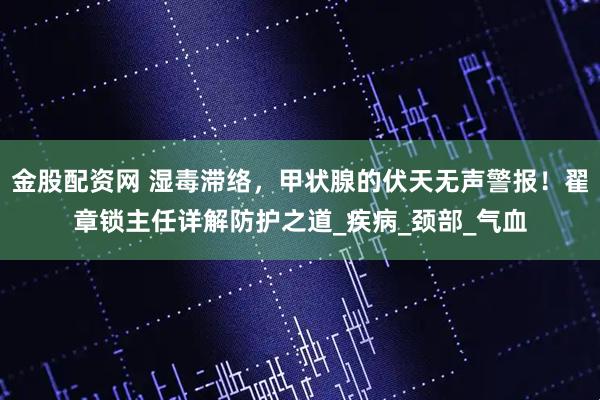 金股配资网 湿毒滞络，甲状腺的伏天无声警报！翟章锁主任详解防护之道_疾病_颈部_气血