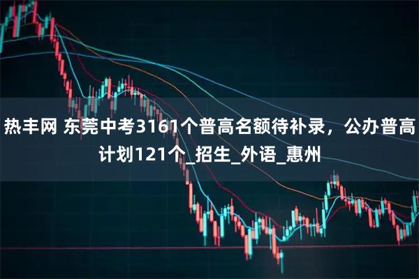 热丰网 东莞中考3161个普高名额待补录，公办普高计划121个_招生_外语_惠州