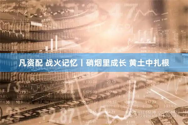 凡资配 战火记忆丨硝烟里成长 黄土中扎根