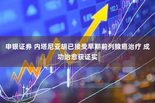 申银证券 内塔尼亚胡已接受早期前列腺癌治疗 成功治愈获证实