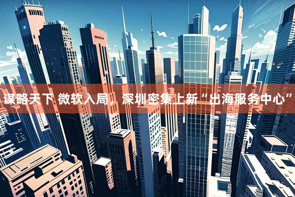 谋略天下 微软入局，深圳密集上新“出海服务中心”