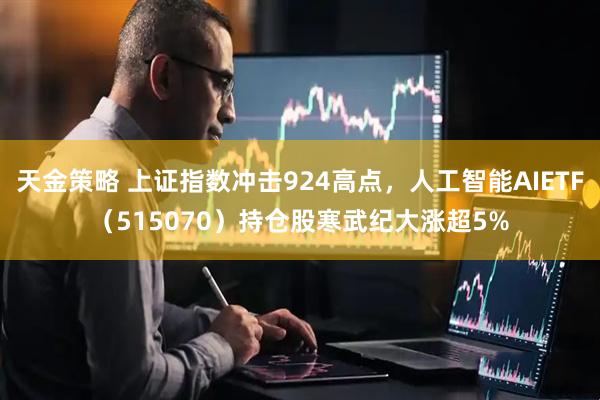 天金策略 上证指数冲击924高点，人工智能AIETF（515070）持仓股寒武纪大涨超5%