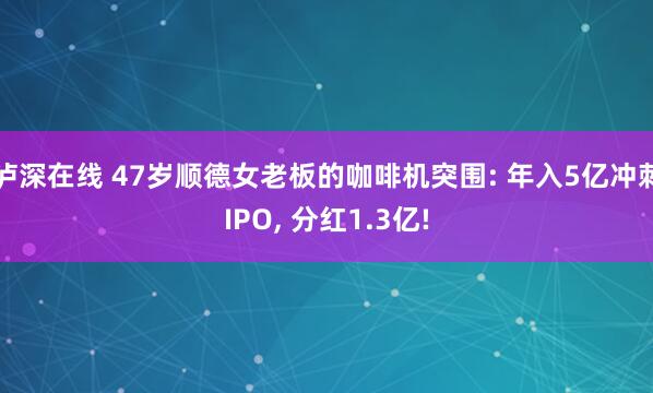 泸深在线 47岁顺德女老板的咖啡机突围: 年入5亿冲刺IPO, 分红1.3亿!