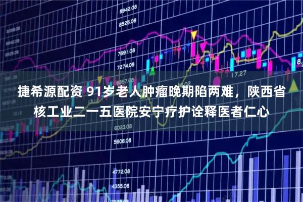捷希源配资 91岁老人肿瘤晚期陷两难，陕西省核工业二一五医院安宁疗护诠释医者仁心