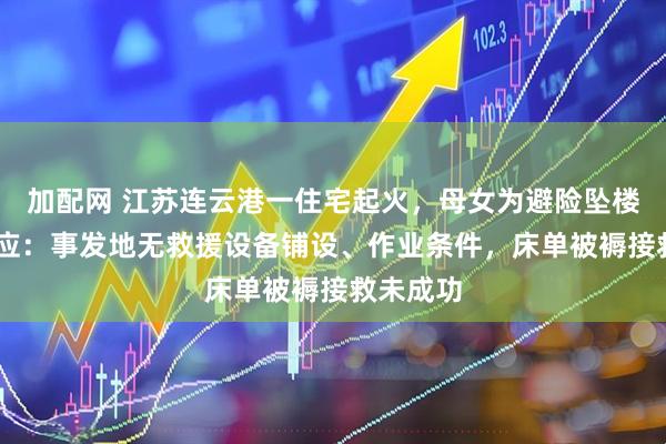 加配网 江苏连云港一住宅起火，母女为避险坠楼 消防回应：事发地无救援设备铺设、作业条件，床单被褥接救未成功