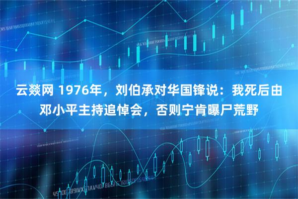 云燚网 1976年，刘伯承对华国锋说：我死后由邓小平主持追悼会，否则宁肯曝尸荒野